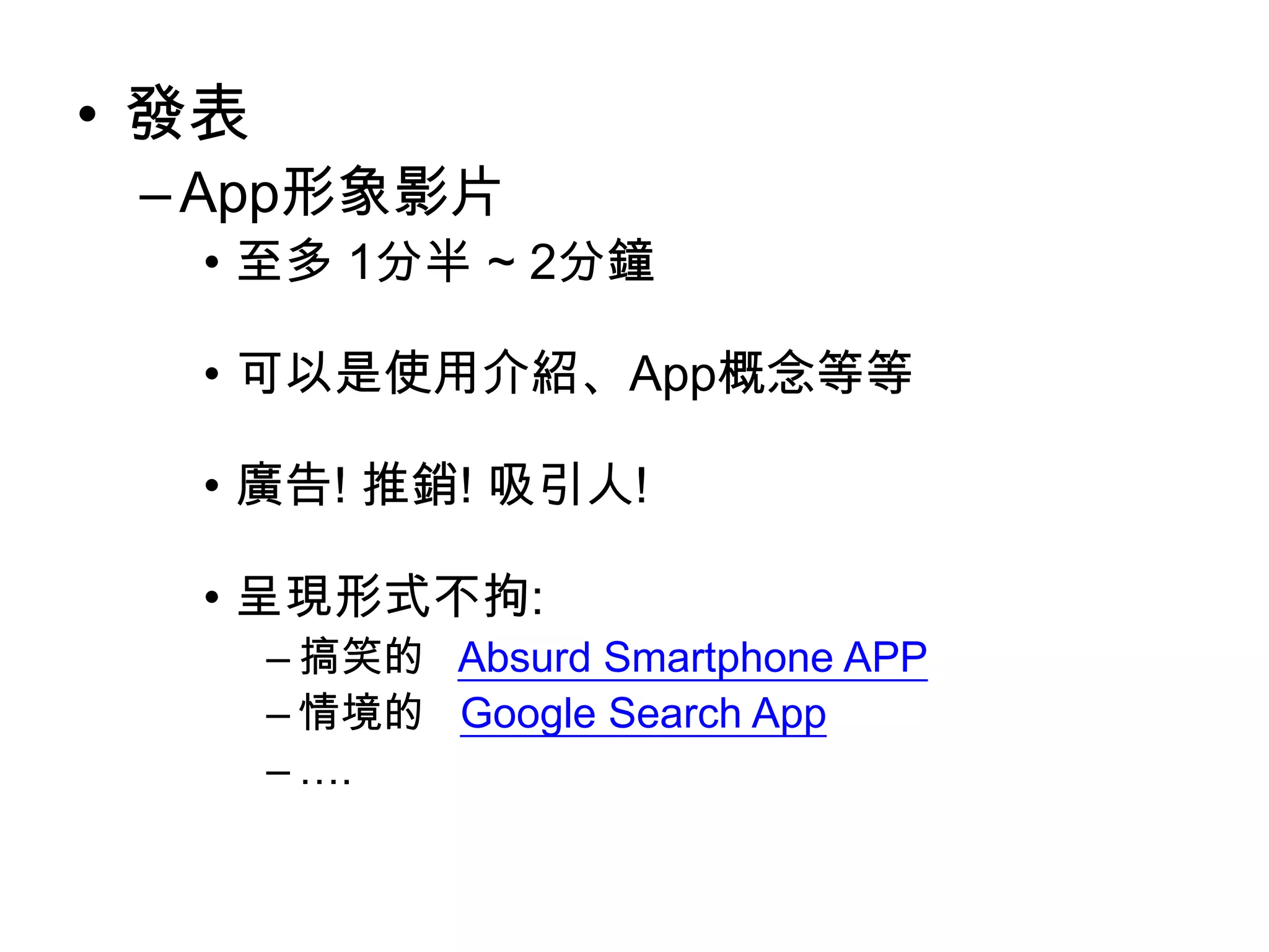 • 發表
– App形象影片
• 至多 1分半 ~ 2分鐘
• 可以是使用介紹、App概念等等
• 廣告! 推銷! 吸引人!

• 呈現形式不拘:
– 搞笑的 Absurd Smartphone APP
– 情境的 Google Search App
– ….

 