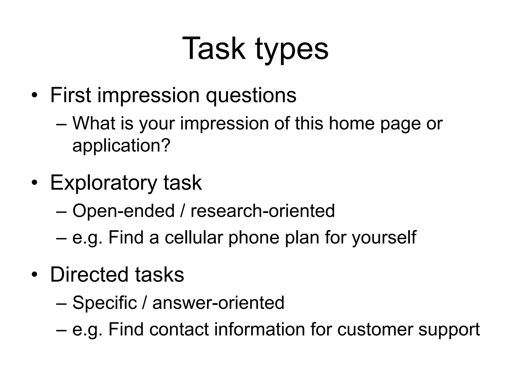 Task types
• First impression questions
– What is your impression of this home page or
application?

• Exploratory task
– Open-ended / research-oriented
– e.g. Find a cellular phone plan for yourself

• Directed tasks
– Specific / answer-oriented
– e.g. Find contact information for customer support

 