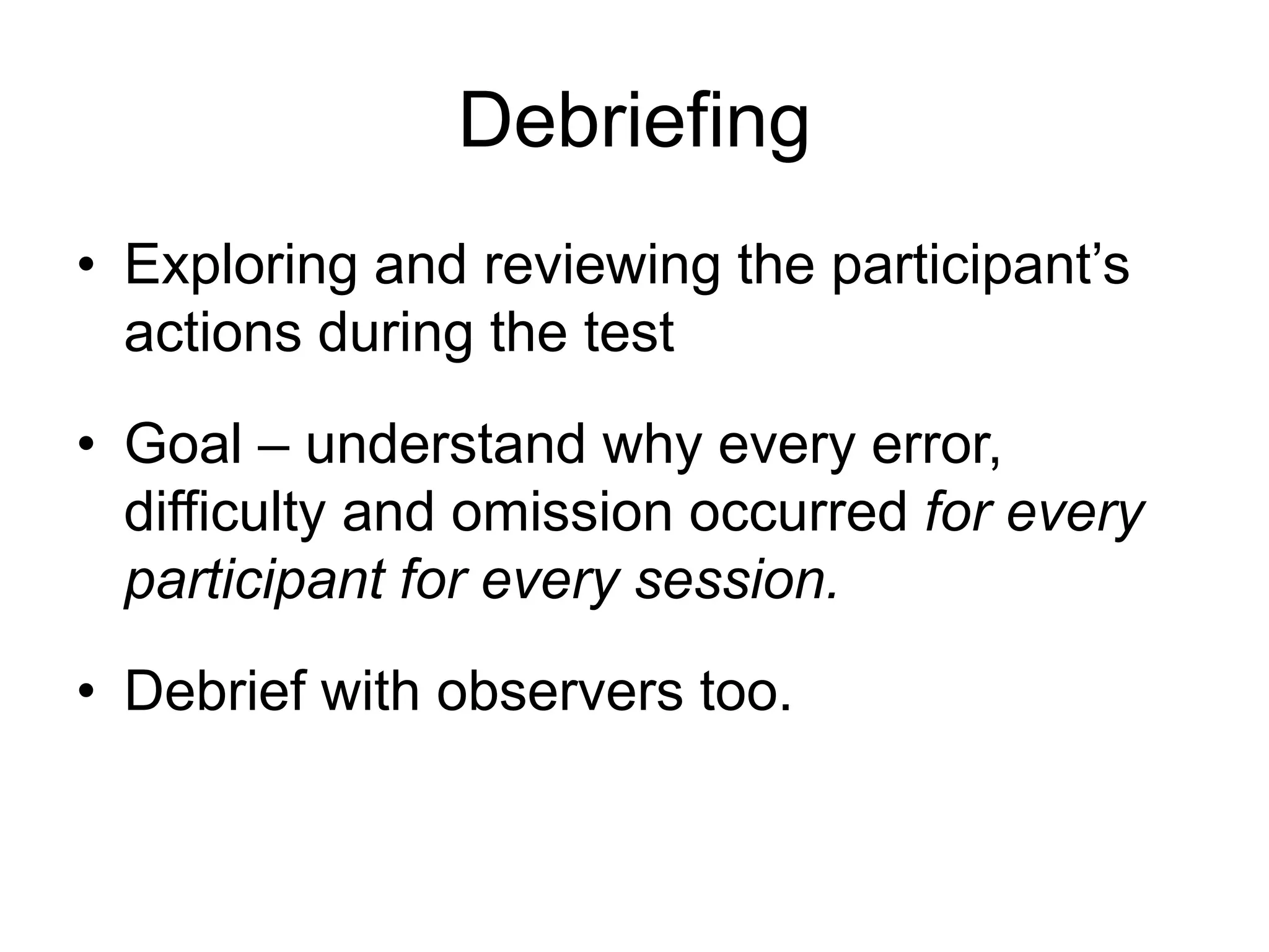 Debriefing
• Exploring and reviewing the participant‟s
actions during the test
• Goal – understand why every error,
difficulty and omission occurred for every
participant for every session.
• Debrief with observers too.

 