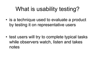 What is usability testing?
• is a technique used to evaluate a product
by testing it on representative users
• test users will try to complete typical tasks
while observers watch, listen and takes
notes

 