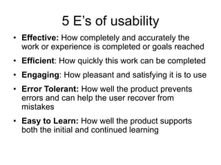 5 E‟s of usability
• Effective: How completely and accurately the
work or experience is completed or goals reached
• Efficient: How quickly this work can be completed
• Engaging: How pleasant and satisfying it is to use
• Error Tolerant: How well the product prevents
errors and can help the user recover from
mistakes
• Easy to Learn: How well the product supports
both the initial and continued learning

 