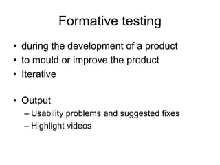 Formative testing
• during the development of a product
• to mould or improve the product
• Iterative
• Output
– Usability problems and suggested fixes
– Highlight videos

 