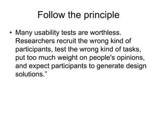 Follow the principle
• Many usability tests are worthless.
Researchers recruit the wrong kind of
participants, test the wrong kind of tasks,
put too much weight on people's opinions,
and expect participants to generate design
solutions.”

 
