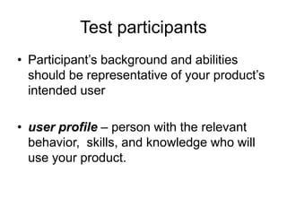 Test participants
• Participant‟s background and abilities
should be representative of your product‟s
intended user
• user profile – person with the relevant
behavior, skills, and knowledge who will
use your product.

 