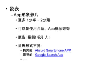 • 發表
– App形象影片
• 至多 1分半 ~ 2分鐘
• 可以是使用介紹、App概念等等
• 廣告! 推銷! 吸引人!

• 呈現形式不拘:
– 搞笑的 Absurd Smartphone APP
– 情境的 Google Search App
– ….

 