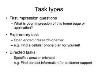 Task types
• First impression questions
– What is your impression of this home page or
application?

• Exploratory task
– Open-ended / research-oriented
– e.g. Find a cellular phone plan for yourself

• Directed tasks
– Specific / answer-oriented
– e.g. Find contact information for customer support

 