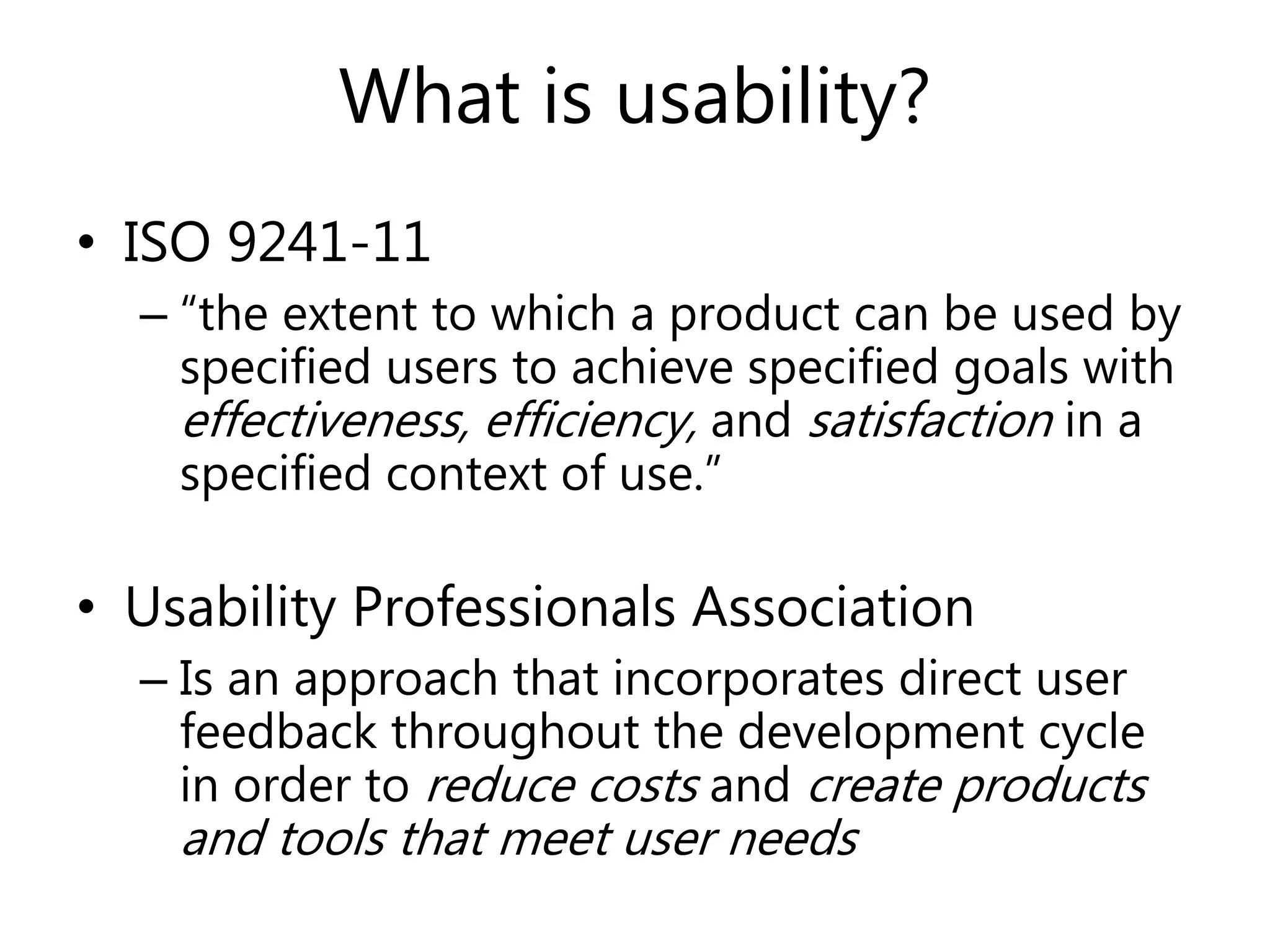 What is usability?
• ISO 9241-11
– “the extent to which a product can be used by
specified users to achieve specified goals with
effectiveness, efficiency, and satisfaction in a
specified context of use.”
• Usability Professionals Association
– Is an approach that incorporates direct user
feedback throughout the development cycle
in order to reduce costs and create products
and tools that meet user needs
 
