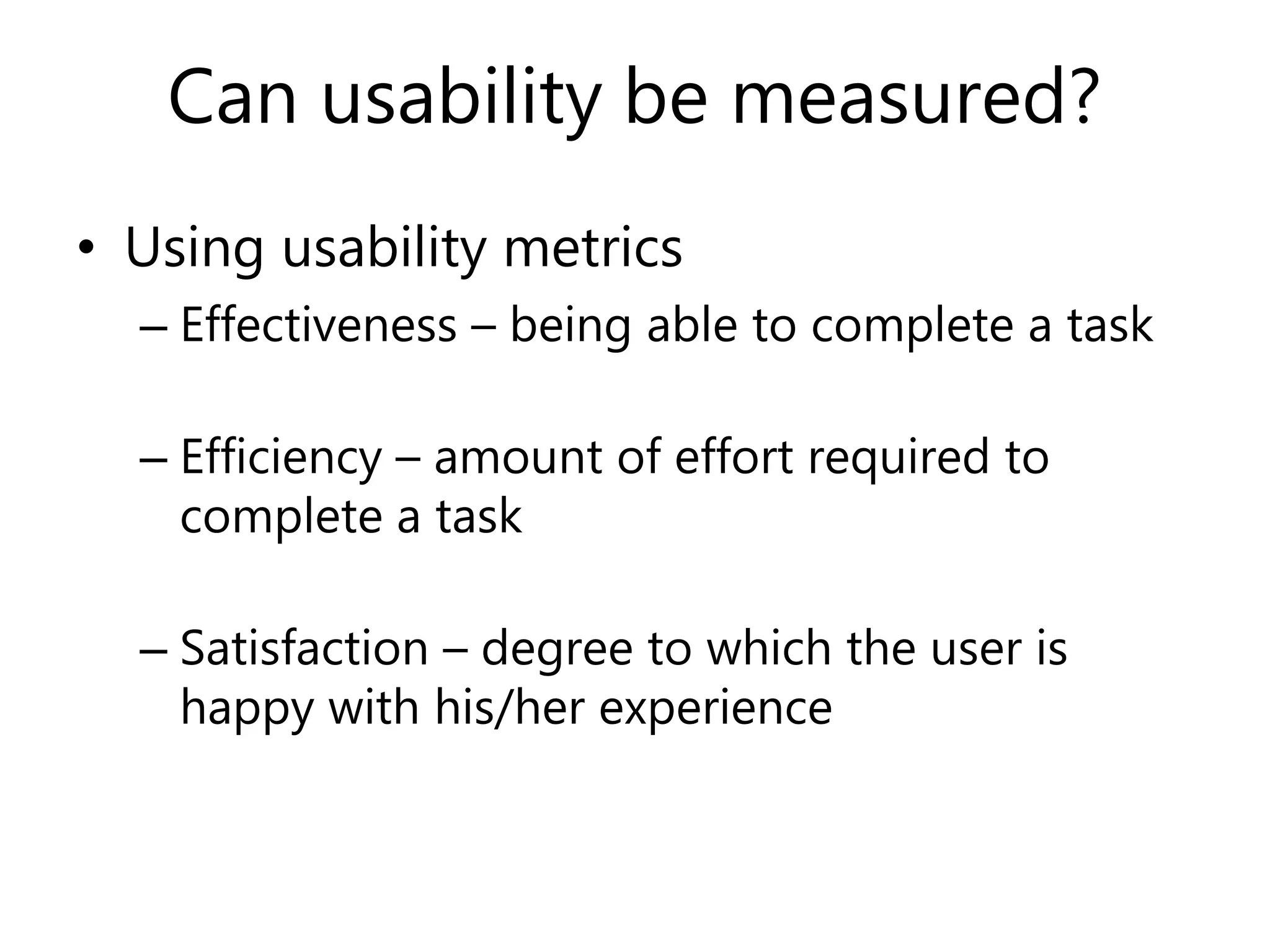 Can usability be measured?
• Using usability metrics
– Effectiveness – being able to complete a task
– Efficiency – amount of effort required to
complete a task
– Satisfaction – degree to which the user is
happy with his/her experience
 
