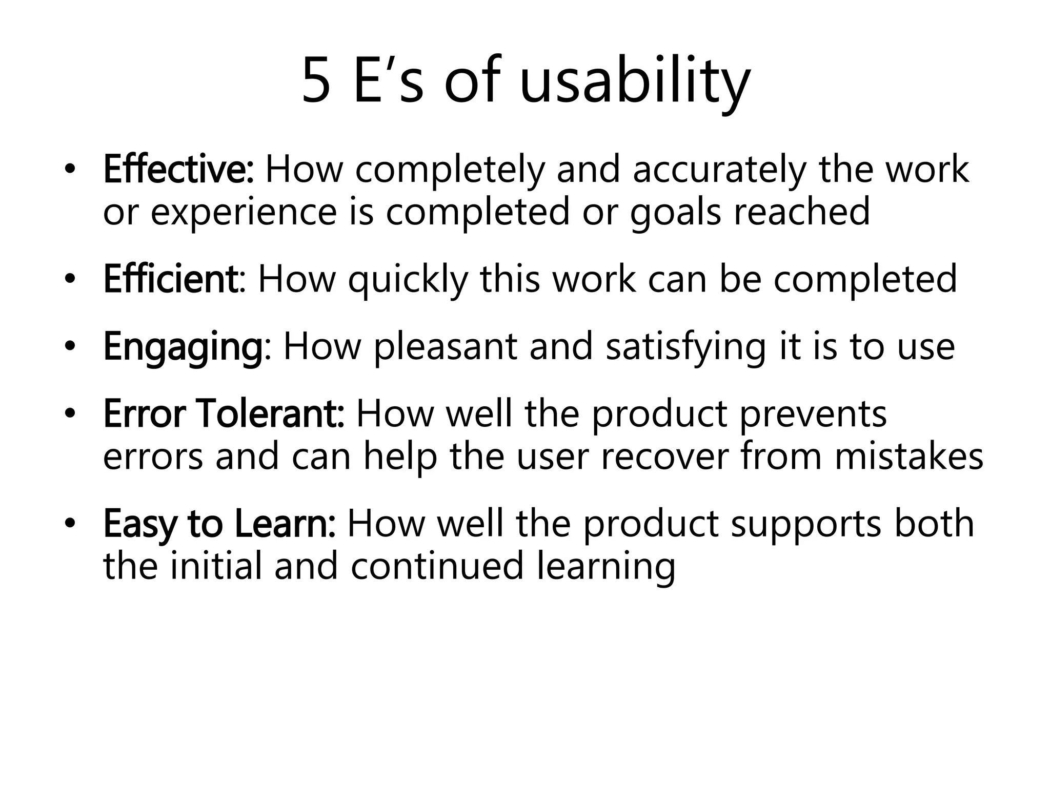 5 E’s of usability
• Effective: How completely and accurately the work
or experience is completed or goals reached
• Efficient: How quickly this work can be completed
• Engaging: How pleasant and satisfying it is to use
• Error Tolerant: How well the product prevents
errors and can help the user recover from mistakes
• Easy to Learn: How well the product supports both
the initial and continued learning
 