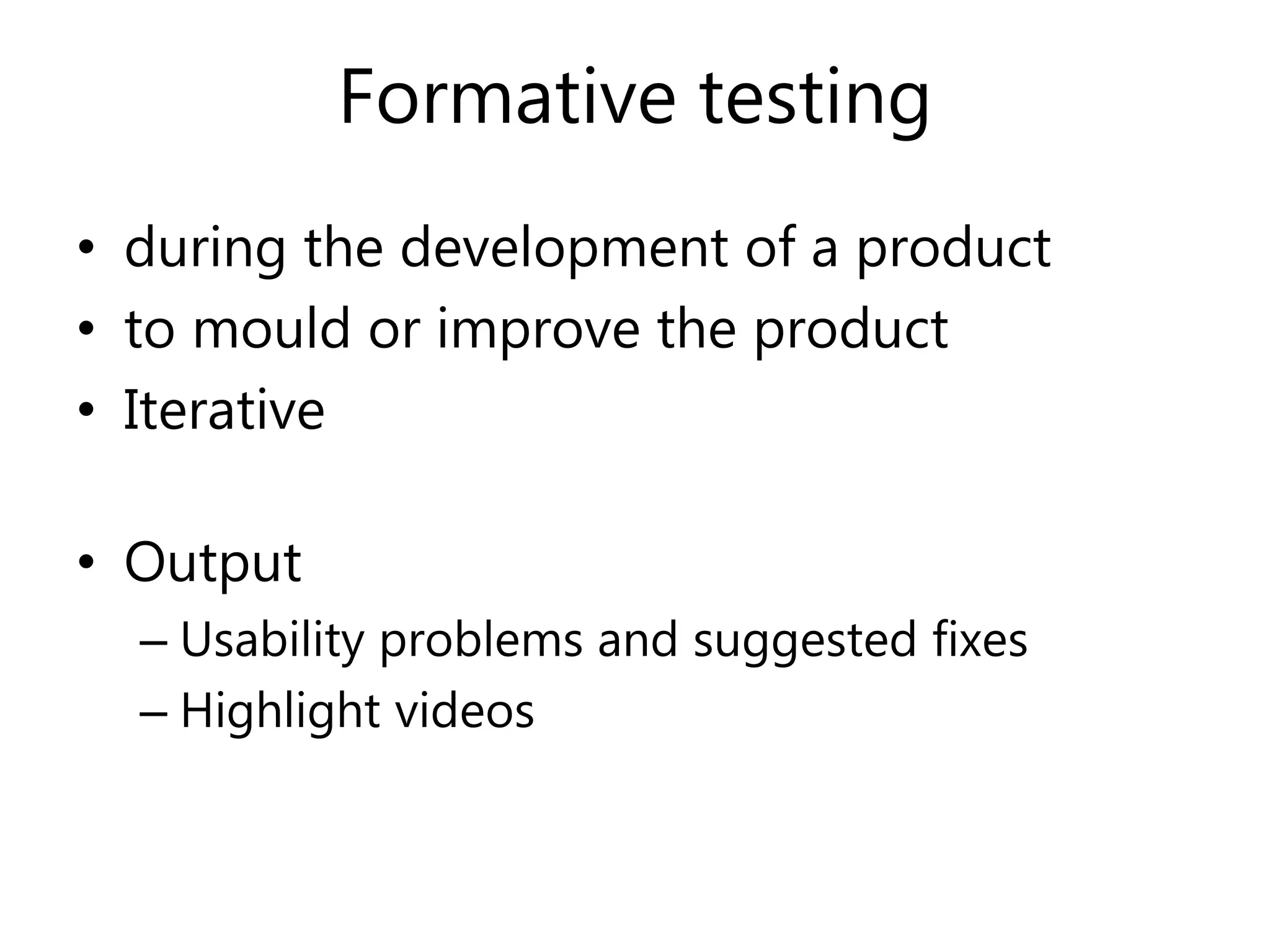 Formative testing
• during the development of a product
• to mould or improve the product
• Iterative
• Output
– Usability problems and suggested fixes
– Highlight videos
 