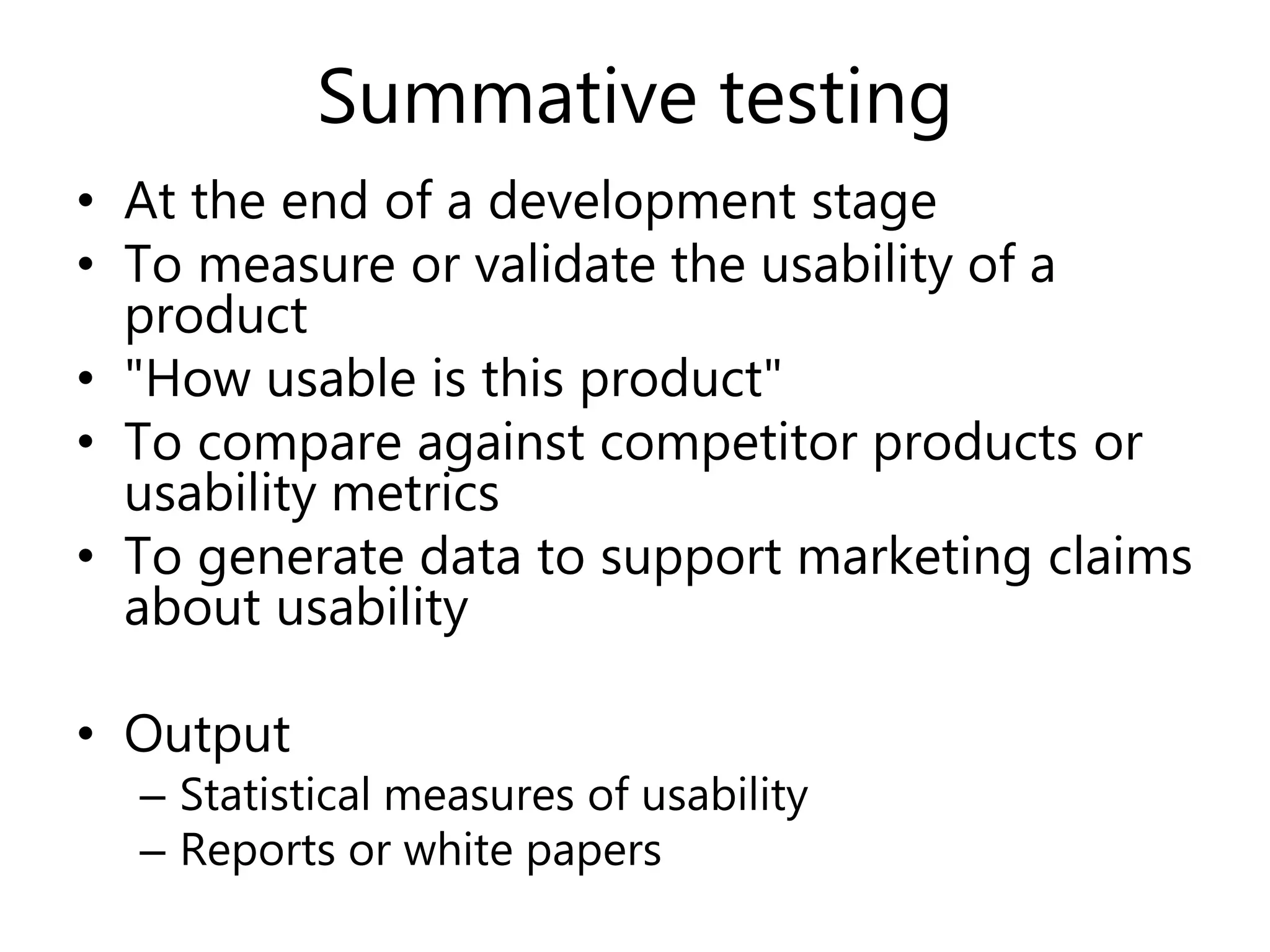 Summative testing
• At the end of a development stage
• To measure or validate the usability of a
product
• "How usable is this product"
• To compare against competitor products or
usability metrics
• To generate data to support marketing claims
about usability
• Output
– Statistical measures of usability
– Reports or white papers
 