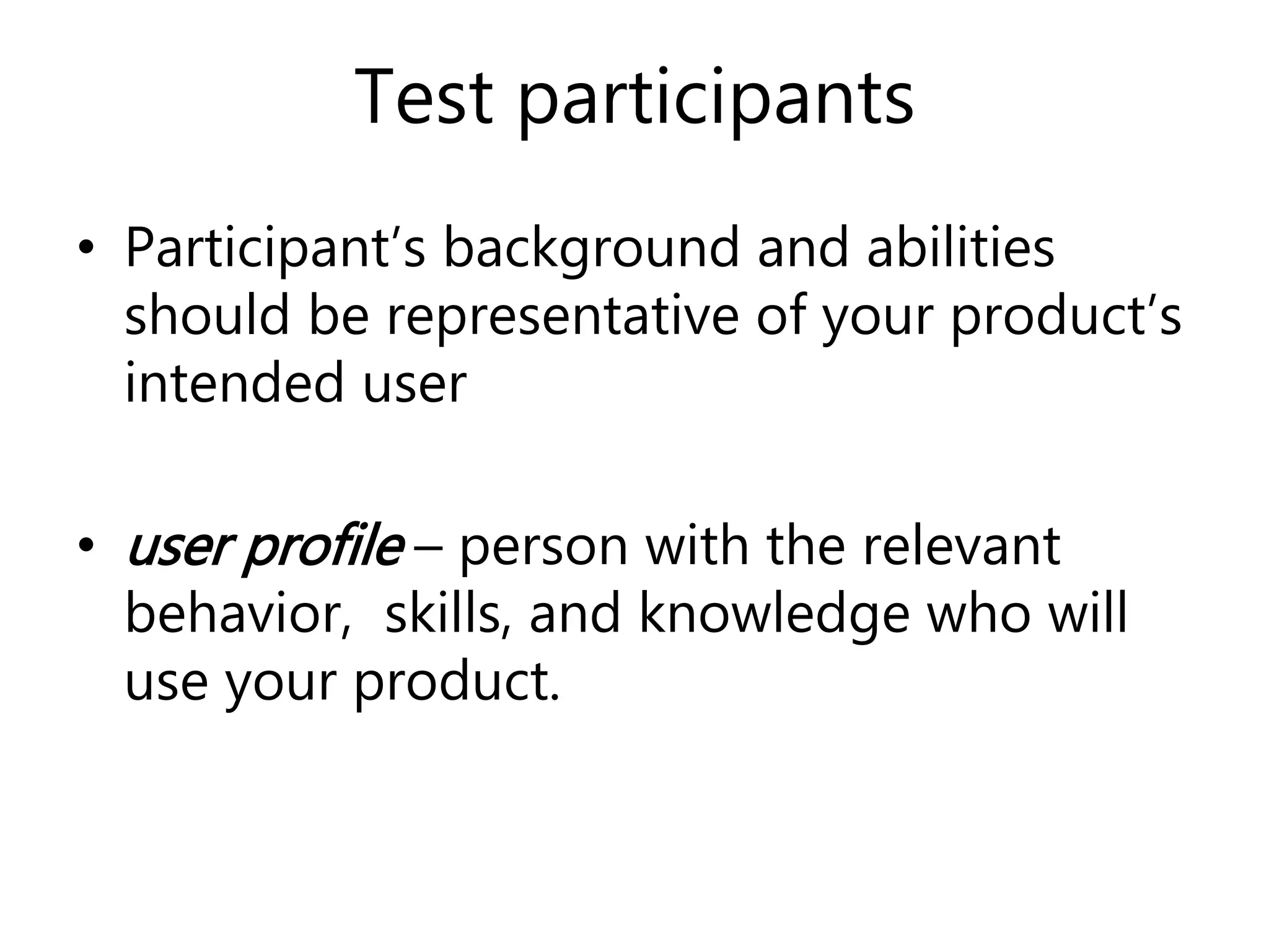 Test participants
• Participant’s background and abilities
should be representative of your product’s
intended user
• user profile – person with the relevant
behavior, skills, and knowledge who will
use your product.
 