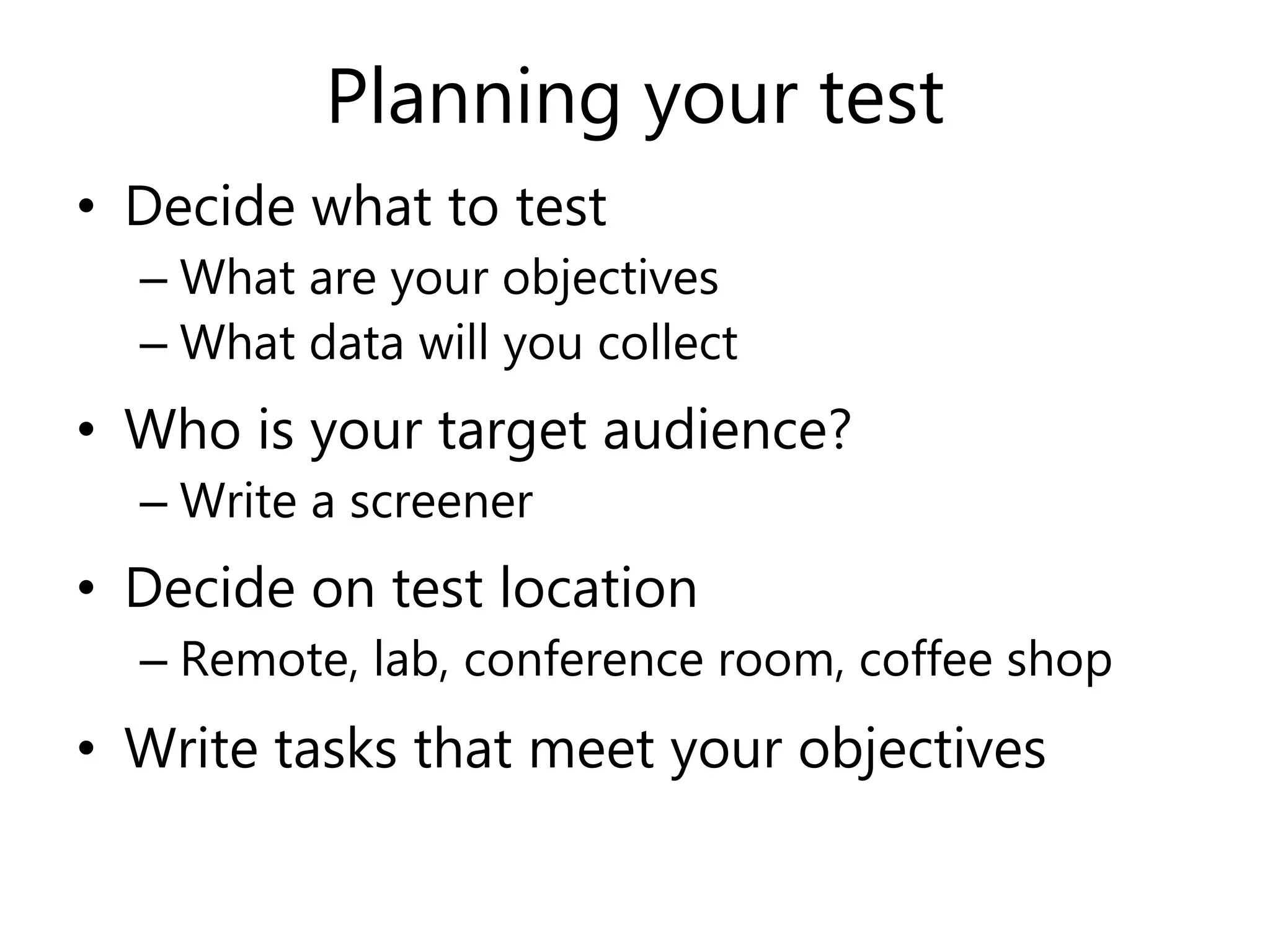 Planning your test
• Decide what to test
– What are your objectives
– What data will you collect
• Who is your target audience?
– Write a screener
• Decide on test location
– Remote, lab, conference room, coffee shop
• Write tasks that meet your objectives
 