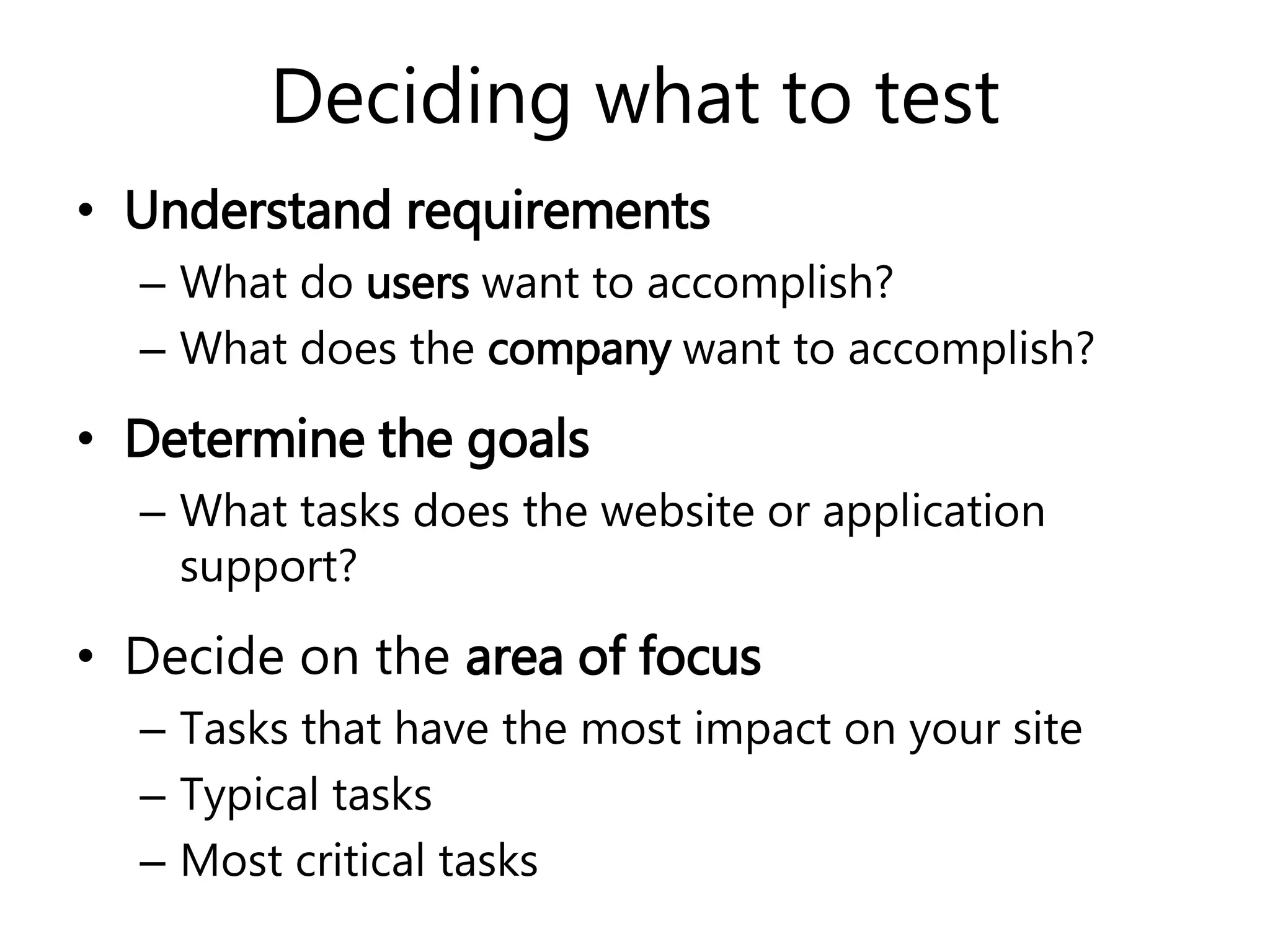 Deciding what to test
• Understand requirements
– What do users want to accomplish?
– What does the company want to accomplish?
• Determine the goals
– What tasks does the website or application
support?
• Decide on the area of focus
– Tasks that have the most impact on your site
– Typical tasks
– Most critical tasks
 
