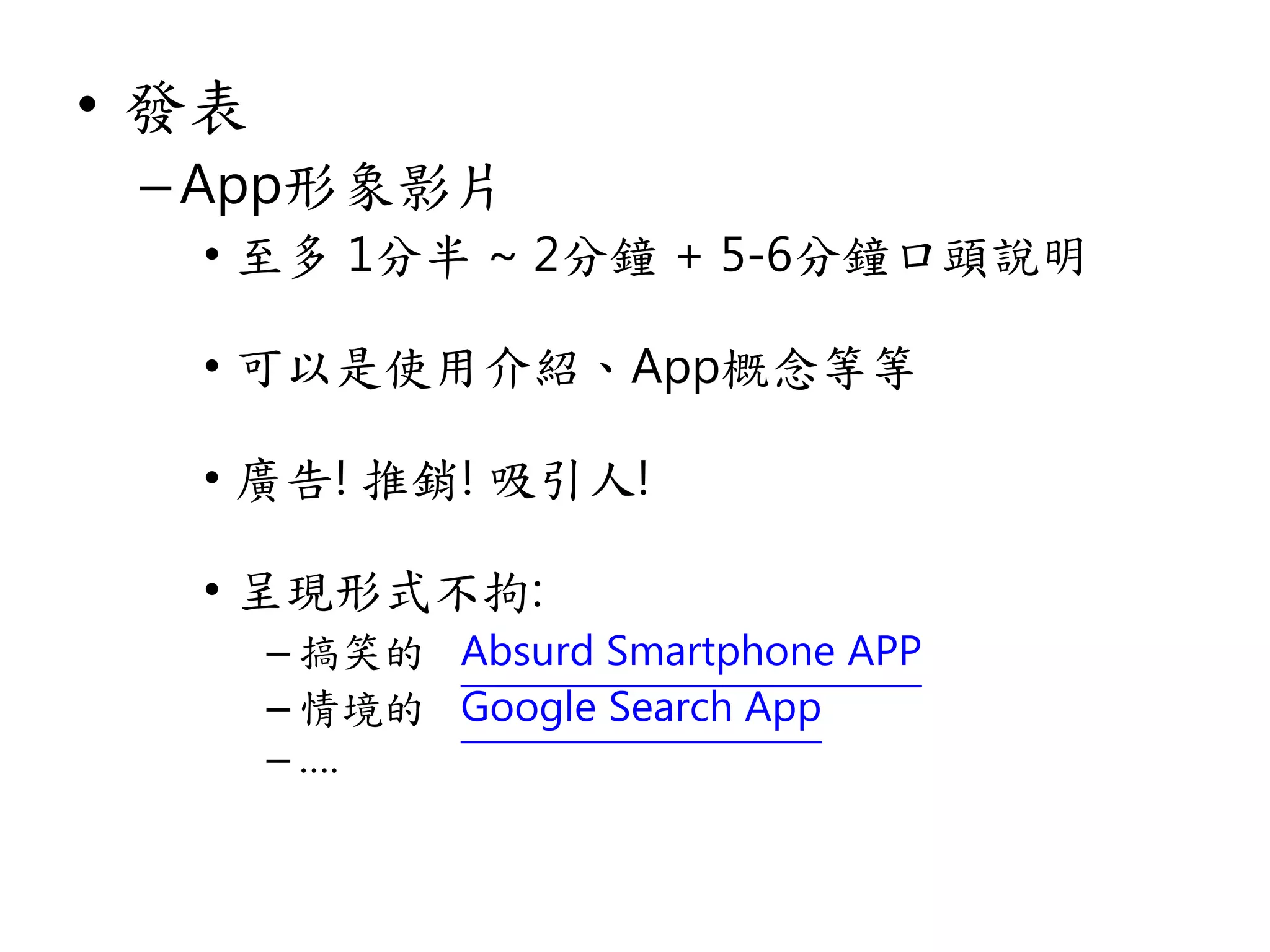 • 發表
–App形象影片
• 至多 1分半 ~ 2分鐘 + 5-6分鐘口頭說明
• 可以是使用介紹、App概念等等
• 廣告! 推銷! 吸引人!
• 呈現形式不拘:
– 搞笑的 Absurd Smartphone APP
– 情境的 Google Search App
– ….
 