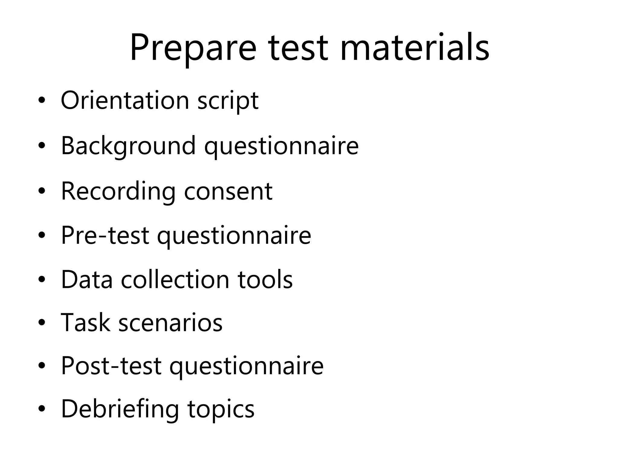 Prepare test materials
• Orientation script
• Background questionnaire
• Recording consent
• Pre-test questionnaire
• Data collection tools
• Task scenarios
• Post-test questionnaire
• Debriefing topics
 