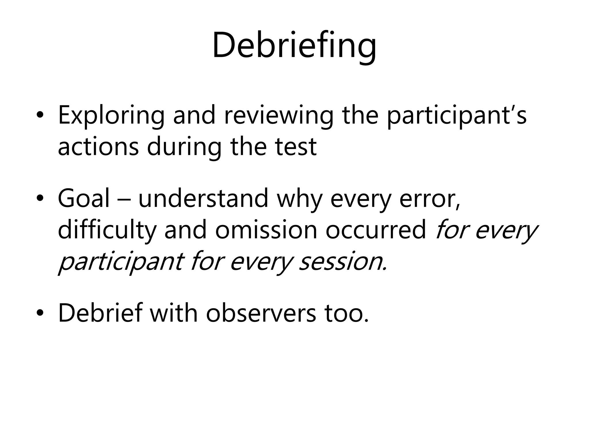 Debriefing
• Exploring and reviewing the participant’s
actions during the test
• Goal – understand why every error,
difficulty and omission occurred for every
participant for every session.
• Debrief with observers too.
 