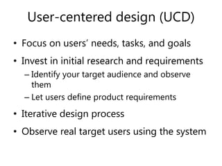 User-centered design (UCD)
• Focus on users’ needs, tasks, and goals
• Invest in initial research and requirements
– Identify your target audience and observe
them
– Let users define product requirements
• Iterative design process
• Observe real target users using the system
 