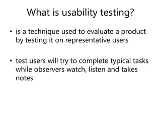 What is usability testing?
• is a technique used to evaluate a product
by testing it on representative users
• test users will try to complete typical tasks
while observers watch, listen and takes
notes
 