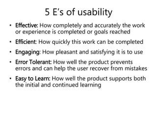 5 E’s of usability
• Effective: How completely and accurately the work
or experience is completed or goals reached
• Efficient: How quickly this work can be completed
• Engaging: How pleasant and satisfying it is to use
• Error Tolerant: How well the product prevents
errors and can help the user recover from mistakes
• Easy to Learn: How well the product supports both
the initial and continued learning
 
