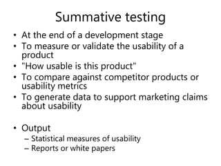 Summative testing
• At the end of a development stage
• To measure or validate the usability of a
product
• "How usable is this product"
• To compare against competitor products or
usability metrics
• To generate data to support marketing claims
about usability
• Output
– Statistical measures of usability
– Reports or white papers
 