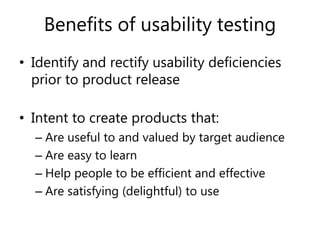 Benefits of usability testing
• Identify and rectify usability deficiencies
prior to product release
• Intent to create products that:
– Are useful to and valued by target audience
– Are easy to learn
– Help people to be efficient and effective
– Are satisfying (delightful) to use
 