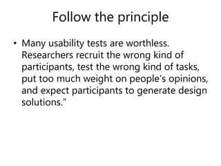 Follow the principle
• Many usability tests are worthless.
Researchers recruit the wrong kind of
participants, test the wrong kind of tasks,
put too much weight on people's opinions,
and expect participants to generate design
solutions.”
 