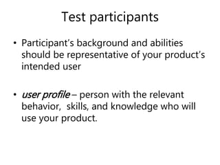 Test participants
• Participant’s background and abilities
should be representative of your product’s
intended user
• user profile – person with the relevant
behavior, skills, and knowledge who will
use your product.
 