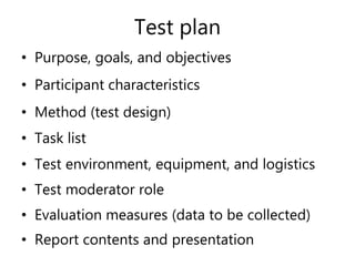 Test plan
• Purpose, goals, and objectives
• Participant characteristics
• Method (test design)
• Task list
• Test environment, equipment, and logistics
• Test moderator role
• Evaluation measures (data to be collected)
• Report contents and presentation
 