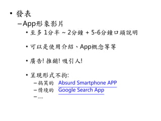 • 發表
–App形象影片
• 至多 1分半 ~ 2分鐘 + 5-6分鐘口頭說明
• 可以是使用介紹、App概念等等
• 廣告! 推銷! 吸引人!
• 呈現形式不拘:
– 搞笑的 Absurd Smartphone APP
– 情境的 Google Search App
– ….
 