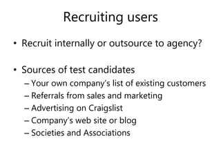 Recruiting users
• Recruit internally or outsource to agency?
• Sources of test candidates
– Your own company’s list of existing customers
– Referrals from sales and marketing
– Advertising on Craigslist
– Company’s web site or blog
– Societies and Associations
 