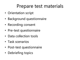 Prepare test materials
• Orientation script
• Background questionnaire
• Recording consent
• Pre-test questionnaire
• Data collection tools
• Task scenarios
• Post-test questionnaire
• Debriefing topics
 
