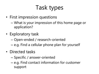Task types
• First impression questions
– What is your impression of this home page or
application?
• Exploratory task
– Open-ended / research-oriented
– e.g. Find a cellular phone plan for yourself
• Directed tasks
– Specific / answer-oriented
– e.g. Find contact information for customer
support
 