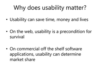 Why does usability matter?
• Usability can save time, money and lives
• On the web, usability is a precondition for
survival
• On commercial off the shelf software
applications, usability can determine
market share
 