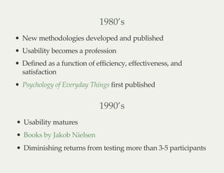 1980’s
New methodologies developed and published
Usability becomes a profession
Defined as a function of efficiency, effectiveness, and
satisfaction
first publishedPsychology of Everyday Things
1990’s
Usability matures
Diminishing returns from testing more than 3-5 participants
Books by Jakob Nielsen
 