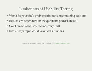 Limitations of Usability Testing
Won't fix your site's problems (it's not a user training session)
Results are dependent on the questions you ask (tasks)
Can't model social interactions very well
Isn't always representative of real situations
For more on issues testing the social web see Dana Chisnell's talk
 