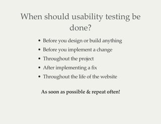 When should usability testing be
done?
Before you design or build anything
Before you implement a change
Throughout the project
After implementing a fix
Throughout the life of the website
As soon as possible & repeat often!
 