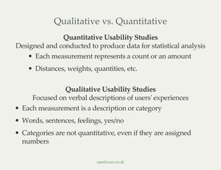 Qualitative vs. Quantitative
Quantitative Usability Studies
Designed and conducted to produce data for statistical analysis
Each measurement represents a count or an amount
Distances, weights, quantities, etc.
Qualitative Usability Studies
Focused on verbal descriptions of users' experiences
Each measurement is a description or category
Words, sentences, feelings, yes/no
Categories are not quantitative, even if they are assigned
numbers
userfocus.co.uk
 
