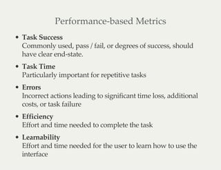 Performance-based Metrics
Task Success
Commonly used, pass / fail, or degrees of success, should
have clear end-state.
Task Time
Particularly important for repetitive tasks
Errors
Incorrect actions leading to significant time loss, additional
costs, or task failure
Efficiency
Effort and time needed to complete the task
Learnability
Effort and time needed for the user to learn how to use the
interface
 