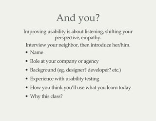 And you?
Improving usability is about listening, shifting your
perspective, empathy.
Interview your neighbor, then introduce her/him.
Name
Role at your company or agency
Background (eg. designer? developer? etc.)
Experience with usability testing
How you think you’ll use what you learn today
Why this class?
 
