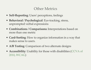 Other Metrics
Self-Reporting: Users' perceptions, feelings
Behavioral / Psychological: Eye-tracking, stress,
unprompted verbal expressions
Combinations / Comparisons: Interpretations based on
more than one metric
Card-Sorting: How to organize information in a way that
makes sense to users.
A/B Testing: Comparison of two alternate designs
Accessibility: Usability for those with disabilities (
, )
CCVA of
2010 WCAG
 