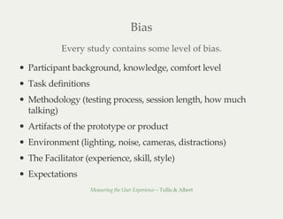 Bias
Every study contains some level of bias.
Participant background, knowledge, comfort level
Task definitions
Methodology (testing process, session length, how much
talking)
Artifacts of the prototype or product
Environment (lighting, noise, cameras, distractions)
The Facilitator (experience, skill, style)
Expectations
Measuring the User Experience – Tullis & Albert
 