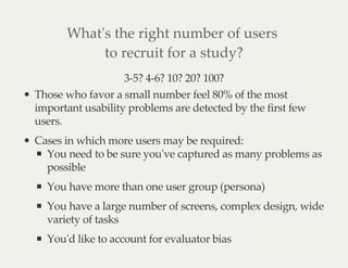 What's the right number of users
to recruit for a study?
3-5? 4-6? 10? 20? 100?
Those who favor a small number feel 80% of the most
important usability problems are detected by the first few
users.
Cases in which more users may be required:
You need to be sure you've captured as many problems as
possible
You have more than one user group (persona)
You have a large number of screens, complex design, wide
variety of tasks
You'd like to account for evaluator bias
 