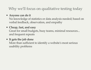 Why we'll focus on qualitative testing today
Anyone can do it
No knowledge of statistics or data analysis needed; based on
verbal feedback, observation, and empathy
Cheap, fast, and easy
Great for small budgets, busy teams, minimal resources...
and frequent repeats
It gets the job done
More than sufficient to identify a website's most serious
usability problems
 