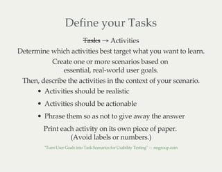 Define your Tasks
Tasks → Activities
Determine which activities best target what you want to learn.
Create one or more scenarios based on
essential, real-world user goals.
Then, describe the activities in the context of your scenario.
Activities should be realistic
Activities should be actionable
Phrase them so as not to give away the answer
Print each activity on its own piece of paper.
(Avoid labels or numbers.)
"Turn User Goals into Task Scenarios for Usability Testing" — nngroup.com
 