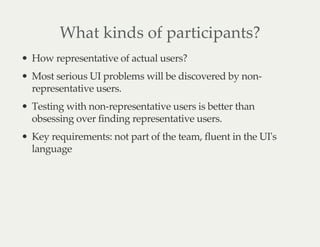 What kinds of participants?
How representative of actual users?
Most serious UI problems will be discovered by non-
representative users.
Testing with non-representative users is better than
obsessing over finding representative users.
Key requirements: not part of the team, fluent in the UI's
language
 