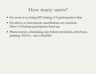 How many users?
For most of us doing DIY testing, 3-5 participants is fine.
No-shows or last-minute cancellations are common.
Have 1-2 backup participants lined up.
Phone-screen, scheduling, day-before reminders, directions,
parking, NDA's... use a checklist
 
