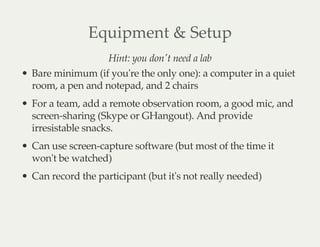 Equipment & Setup
Hint: you don't need a lab
Bare minimum (if you're the only one): a computer in a quiet
room, a pen and notepad, and 2 chairs
For a team, add a remote observation room, a good mic, and
screen-sharing (Skype or GHangout). And provide
irresistable snacks.
Can use screen-capture software (but most of the time it
won't be watched)
Can record the participant (but it's not really needed)
 