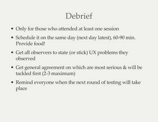 Debrief
Only for those who attended at least one session
Schedule it on the same day (next day latest), 60-90 min.
Provide food!
Get all observers to state (or stick) UX problems they
observed
Get general agreement on which are most serious & will be
tackled first (2-3 maximum)
Remind everyone when the next round of testing will take
place
 
