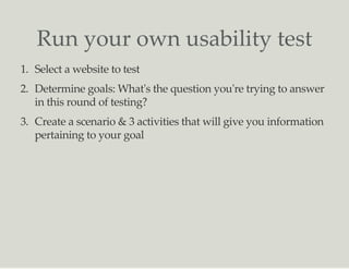 Run your own usability test
1. Select a website to test
2. Determine goals: What's the question you're trying to answer
in this round of testing?
3. Create a scenario & 3 activities that will give you information
pertaining to your goal
 